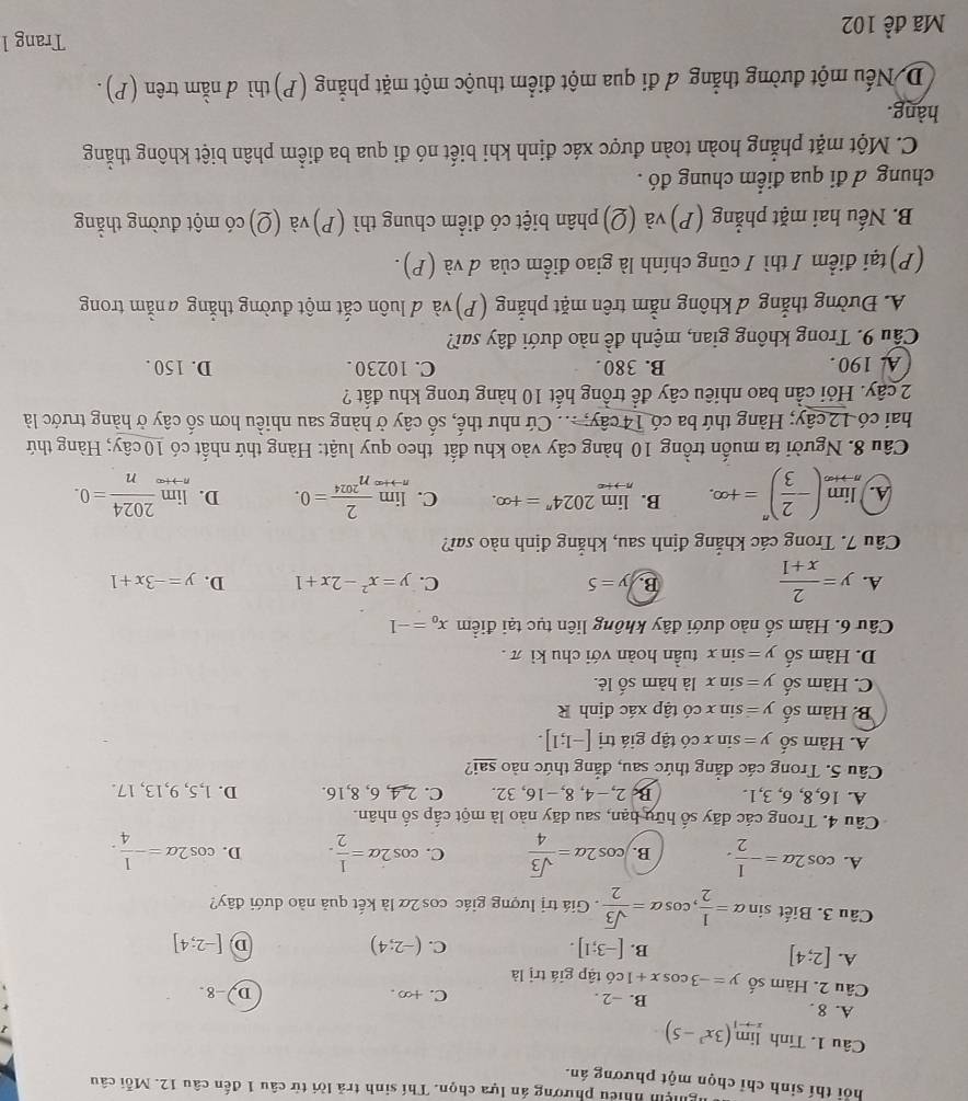 ghện nhiều phương án lựa chọn. Thí sinh trả lời từ câu 1 đến câu 12. Mỗi câu
hỏi thí sinh chỉ chọn một phương án.
Câu 1. Tính limlimits _xto -1(3x^3-5)
A. 8 . B. −2 . C. +∞ .
D. -8.
Câu 2. Hàm số y=-3cos x+1c6 6 tập giá trị là
A. [2;4]
B. [-3;1]. (-2;4)
C.
D [-2;4]
Câu 3. Biết sin alpha = 1/2 ,cos alpha = sqrt(3)/2 . Giá trị lượng giác cos 2α là kết quả nào dưới đây?
A. cos 2alpha =- 1/2 . B. cos 2alpha = sqrt(3)/4  C. cos 2alpha = 1/2 . D. cos 2alpha =- 1/4 .
Câu 4. Trong các dãy số hữu hạn, sau dãy nào là một cấp số nhân.
A. 16,8, 6, 3,1. B, 2,−4, 8,-16, 32. C. 2,4, 6, 8,16. D. 1,5, 9,13, 17.
Câu 5. Trong các đẳng thức sau, đẳng thức nào sai?
A. Hàm số y=sin xchat o tập giá trị [-1;1].
B. Hàm số y=sin xchat 0 tập xác định R
C. Hàm số y=sin x là hàm số lẻ.
D. Hàm số y=sin x tuần hoàn với chu kì π .
Câu 6. Hàm số nào dưới đây không liên tục tại điểm x_0=-1
A. y= 2/x+1 
B. y=5 C. y=x^2-2x+1 D. y=-3x+1
Câu 7. Trong các khẳng định sau, khẳng định nào sai?
A. limlimits _nto +∈fty (- 2/3 )^n=+∈fty . B. limlimits _nto +∈fty 2024^n=+∈fty . C. limlimits _nto +∈fty  2/n^(2024) =0. D. limlimits _nto +∈fty  2024/n =0.
Câu 8. Người ta muốn trồng 10 hàng cây vào khu đất theo quy luật: Hàng thứ nhất có 10 cây; Hàng thứ
hai có 12 cây; Hàng thứ ba có 14 cây; ... Cứ như thế, số cây ở hàng sau nhiều hơn số cây ở hàng trước là
2 cây. Hỏi cần bao nhiêu cây để trồng hết 10 hàng trong khu đất ?
A. 190. B. 380 . C. 10230 . D. 150 .
Cầu 9. Trong không gian, mệnh đề nào dưới đây sai?
A. Đường thẳng d không nằm trên mặt phẳng (P) và d luôn cắt một đường thẳng anằm trong
(P)tại điểm / thì / cũng chính là giao điểm của d và (P).
B. Nếu hai mặt phẳng (P) và (Q)phân biệt có điểm chung thì (P)và (Q)có một đường thằng
chung đ đi qua điểm chung đó .
C. Một mặt phẳng hoàn toàn được xác định khi biết nó đi qua ba điểm phân biệt không thằng
hàng.
D Nếu một đường thẳng ơ đi qua một điểm thuộc một mặt phẳng (P)thì d nằm trên (P).
Mã đề 102 Trang l