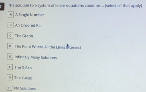 The solution to a system of linear equations could be ... (select all that apply)
A A Single Number
An Ordered Pair
c The Graph
D The Point Where All the Lines intersect
€ Infinitely Many Solutions
F The X-Axis
G The Y-Axis
H No Solutions