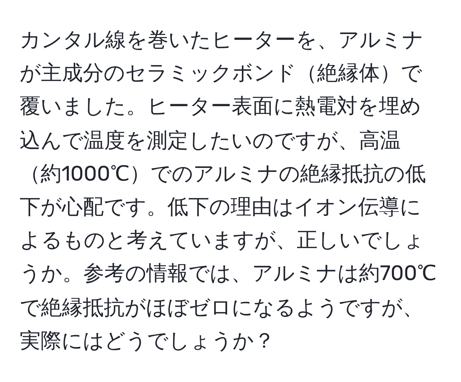 カンタル線を巻いたヒーターを、アルミナが主成分のセラミックボンド絶縁体で覆いました。ヒーター表面に熱電対を埋め込んで温度を測定したいのですが、高温約1000℃でのアルミナの絶縁抵抗の低下が心配です。低下の理由はイオン伝導によるものと考えていますが、正しいでしょうか。参考の情報では、アルミナは約700℃で絶縁抵抗がほぼゼロになるようですが、実際にはどうでしょうか？