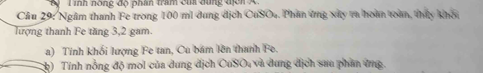 By Tình nòng độ phần tram của dung địch A. 
Câu 29: Ngâm thanh Fe trong 100 mi dung dịch CuSO4. Phân ứng xây ra hoàn toàn, thấy khỏi 
lượng thanh Fe tăng 3, 2 gam. 
a) Tính khối lượng Fe tan, Cu bám lên thanh Fe. 
(h) Tính nồng độ mol của dung dịch CuSO, và dung dịch sau phân ứng.