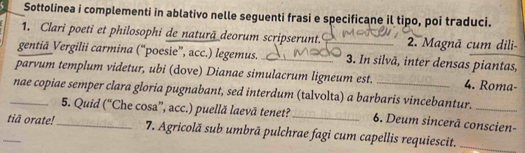 Sottolinea i complementi in ablativo nelle seguenti frasi e specificane il tipo, poi traduci. 
1. Clari poeti et philosophi de naturā deorum scripserunt. 2. Magnā cum dili- 
gentiā Vergilii carmina (“poesie”, acc.) legemus. __3. In silvā, inter densas piantas, 
parvum templum videtur, ubi (dove) Dianae simulacrum ligneum est. 4. Roma- 
_nae copiae semper clara gloria pugnabant, sed interdum (talvolta) a barbaris vincebantur._ 
5. Quid (“Che cosa”, acc.) puellă laevā tenet?_ 6. Deum sincerā conscien- 
_tiā orate!_ 7. Agricolă sub umbrā pulchrae fagi cum capellis requiescit._