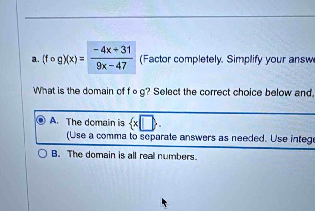 (fcirc g)(x)= (-4x+31)/9x-47  (Factor completely. Simplify your answ
What is the domain of f○g? Select the correct choice below and,
A. The domain is  x|□ . 
(Use a comma to separate answers as needed. Use intege
B. The domain is all real numbers.