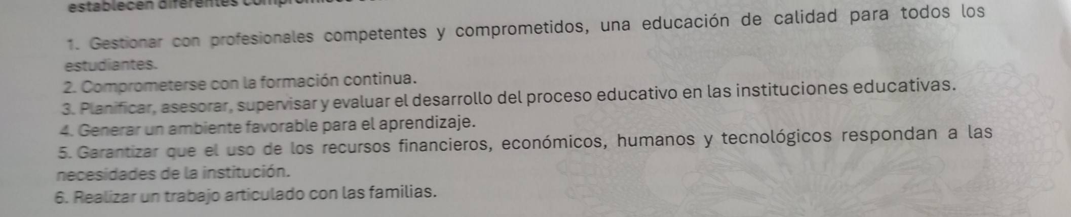 establecen diférentes o 
1. Gestionar con profesionales competentes y comprometidos, una educación de calidad para todos los 
estudiantes. 
2. Comprometerse con la formación continua. 
3. Planificar, asesorar, supervisar y evaluar el desarrollo del proceso educativo en las instituciones educativas. 
4. Generar un ambiente favorable para el aprendizaje. 
5. Garantizar que el uso de los recursos financieros, económicos, humanos y tecnológicos respondan a las 
necesidades de la institución. 
6. Realizar un trabajo articulado con las familias.