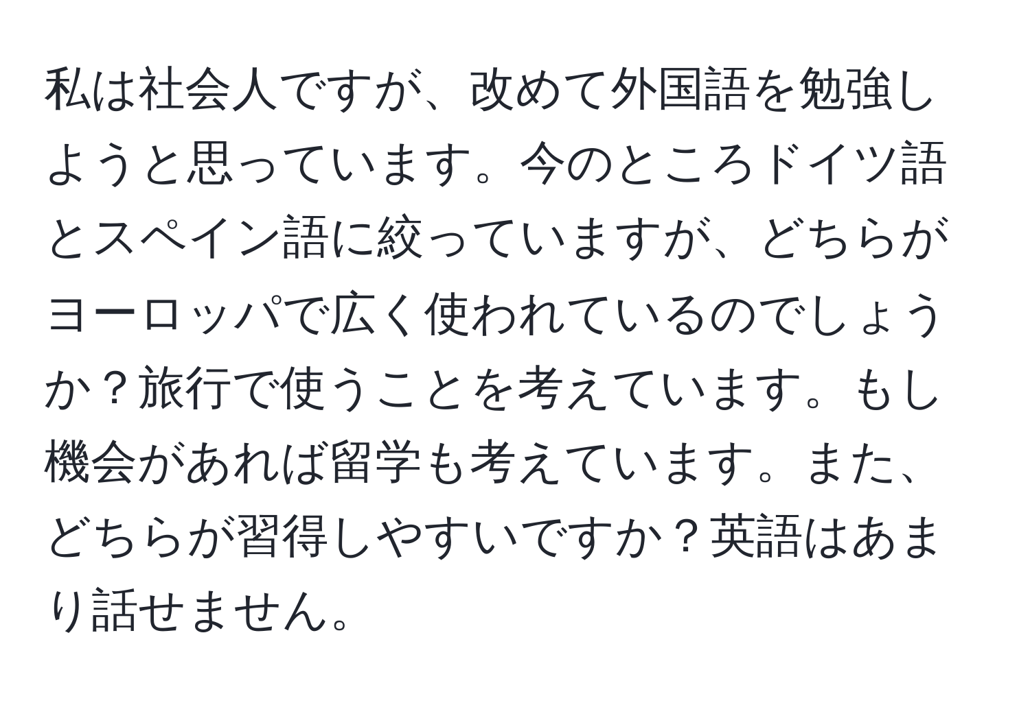 私は社会人ですが、改めて外国語を勉強しようと思っています。今のところドイツ語とスペイン語に絞っていますが、どちらがヨーロッパで広く使われているのでしょうか？旅行で使うことを考えています。もし機会があれば留学も考えています。また、どちらが習得しやすいですか？英語はあまり話せません。