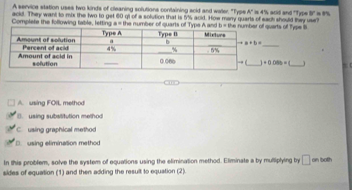 A service station uses two kinds of cleaning solutions containing acid and water. "Type A° is 4% acid and 'Type B'
acid. They want to mix the two to get 60 qt of a solution that is 5% acid. How many quarts of each should they use? im 0%
Complete the following table, letting a= the number of quarts of Type A and b= the nuquarts of Type B
+0.08b= f_
A. using FOIL method
B.using substitution method
C using graphical method
D using elimination method
In this problem, solve the system of equations using the elimination method. Eliminate a by multiplying by □ on both
sides of equation (1) and then adding the result to equation (2).