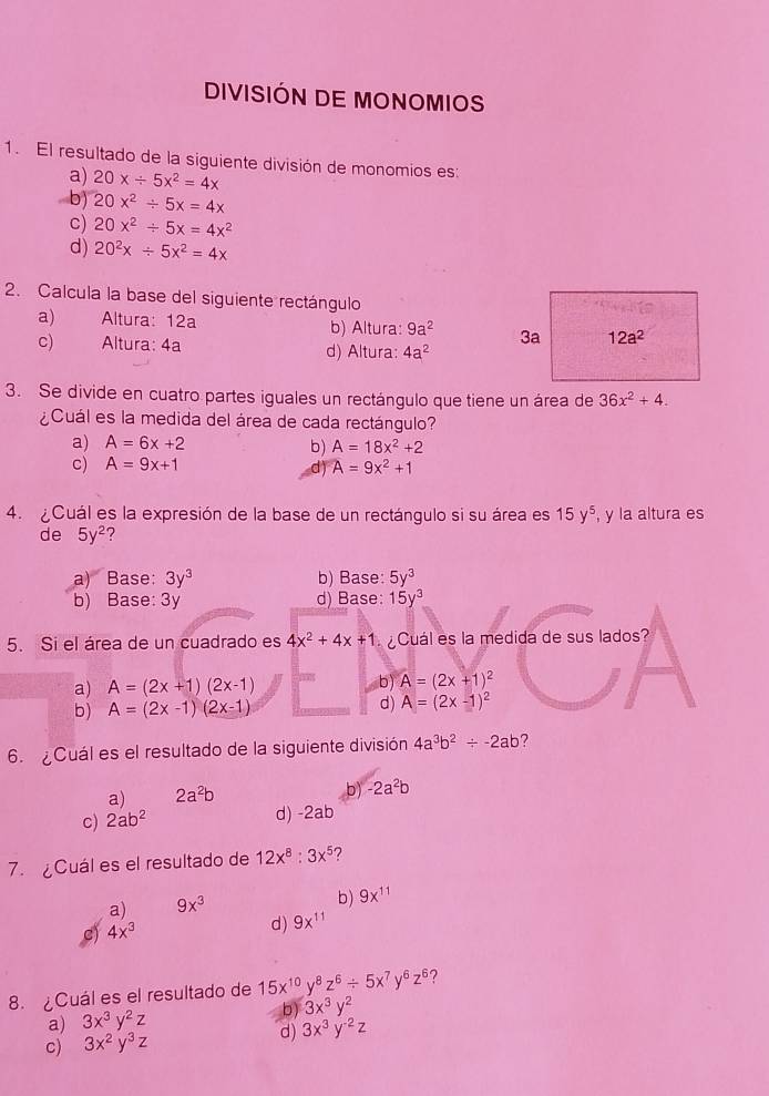 DIVISIÓN DE MONOMIOS
1. El resultado de la siguiente división de monomios es:
a) 20x/ 5x^2=4x . b) 20x^2/ 5x=4x
c) 20x^2/ 5x=4x^2
d) 20^2x/ 5x^2=4x
2. Calcula la base del siguiente rectángulo
a) Altura: 12a b) Altura: 9a^2 3a 12a^2
c) Altura: 4a d) Altura: 4a^2
3. Se divide en cuatro partes iguales un rectángulo que tiene un área de 36x^2+4.
¿Cuál es la medida del área de cada rectángulo?
a) A=6x+2 A=18x^2+2
b)
c) A=9x+1 A=9x^2+1
d)
4. Cuál es la expresión de la base de un rectángulo si su área es 15y^5 , y la altura es
de 5y^2
a) Base: 3y^3 b) Base: 5y^3
b) Base: 3y d) Base: 15y^3
5. Si el área de un cuadrado es 4x^2+4x+1 ¿Cuál es la medida de sus lados?
a) A=(2x+1)(2x-1) b) A=(2x+1)^2
b) A=(2x-1)(2x-1) d) A=(2x-1)^2
6. Cuál es el resultado de la siguiente división 4a^3b^2/ -2ab ?
a) 2a^2b b) -2a^2b
c) 2ab^2
d) -2ab
7. ¿Cuál es el resultado de 12x^8:3x^5 ?
a) 9x^3 b) 9x^(11)
S 4x^3
d) 9x^(11)
8. ¿Cuál es el resultado de 15x^(10)y^8z^6/ 5x^7y^6z^6 ?
a) 3x^3y^2z
b) 3x^3y^2
c) 3x^2y^3z d) 3x^3y^(-2)z