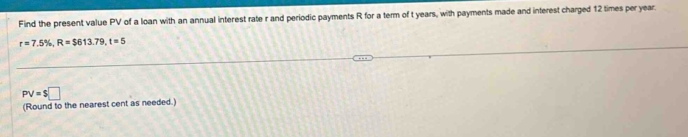 Find the present value PV of a loan with an annual interest rate r and periodic payments R for a term of t years, with payments made and interest charged 12 times per year.
r=7.5% , R=$613.79, t=5
PV=$□
(Round to the nearest cent as needed.)