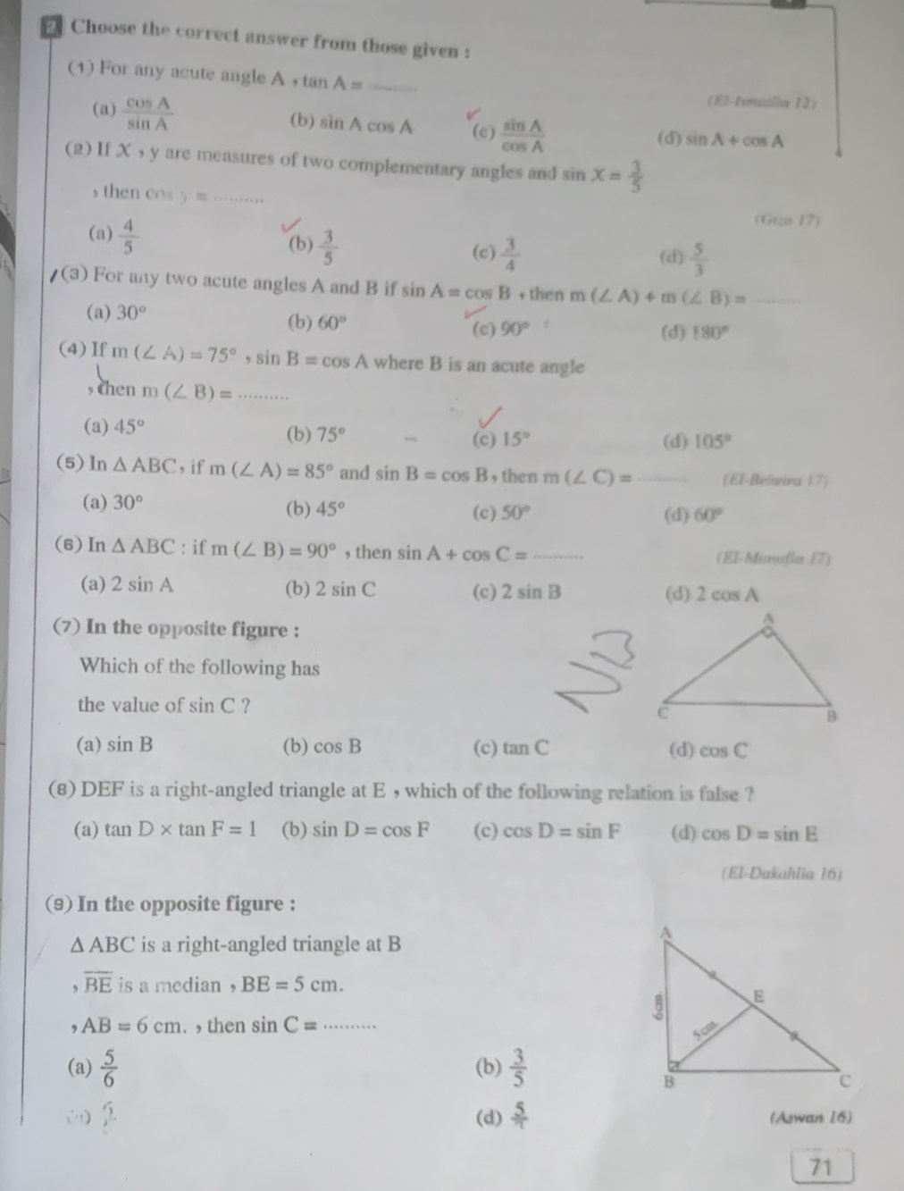 Choose the correct answer from those given :
(1) For any acute angle A ， tan A= _
(El-Fsmuilia 12)
(a)  cos A/sin A  (b) sin Acos A (c)  sin A/cos A 
(d) sin A+cos A
(2) If X , y are measures of two complementary angles and sin x= 3/5 
, then C(1)55≌ ... _
(a)  4/5 
(Géa 17)
(b)  3/5  (c)  3/4  (d)  5/3 
/(3) For any two acute angles A and B if sin A=cos B , then m(∠ A)+m(∠ B)= _
(a) 30°
(b) 60°
(c) 90° (d) 180°
(4) If m(∠ A)=75°,sin B=cos A where B is an acute angle
, then m(∠ B)=... _
(a) 45° (b) 75°
(c) 15° (d) 105°
(5)ln △ ABC , if m(∠ A)=85° and sin B=cos B , then m(∠ C)= (El-Belieira 17)
(a) 30° (b) 45° (c) 50°
(d) 60°
(6)In △ ABC : if m(∠ B)=90° , then sin A+cos C= _ (El-Manofia 17)
(a) 2sin A (b) 2sin C (c) 2sin B 2cos A
(d)
(7) In the opposite figure :
Which of the following has
the value of sin C ?
(a) sin B (b) cos B (c) tan C (d) cos C
(8) DEF is a right-angled triangle at E , which of the following relation is false ?
(a) tan D* tan F=1 (b) sin D=cos F (c) cos D=sin F (d) cos D=sin E
(El-Dakahlia 16)
(9) In the opposite figure :
△ ABC is a right-angled triangle at B
, overline BE is a median , BE=5cm.
, AB=6cm. , then sin C= _
(a)  5/6  (b)  3/5 
(1)  sqrt(5)/2 . (d)  5/7  (Aswan 16)
71