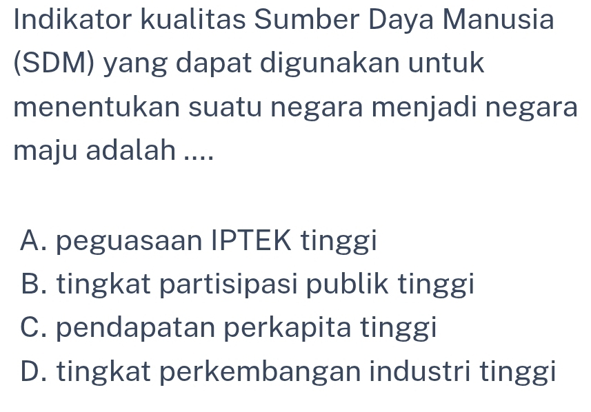 Indikator kualitas Sumber Daya Manusia
(SDM) yang dapat digunakan untuk
menentukan suatu negara menjadi negara
maju adalah ....
A. peguasaan IPTEK tinggi
B. tingkat partisipasi publik tinggi
C. pendapatan perkapita tinggi
D. tingkat perkembangan industri tinggi