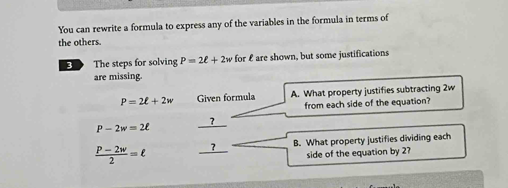 You can rewrite a formula to express any of the variables in the formula in terms of 
the others. 
B The steps for solving P=2ell +2w for £ are shown, but some justifications 
are missing.
P=2ell +2w Given formula A. What property justifies subtracting 2w
from each side of the equation?
P-2w=2ell _ ? 
_ ? B. What property justifies dividing each
 (P-2w)/2 =ell
side of the equation by 2?