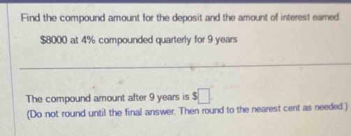 Find the compound amount for the deposit and the amount of interest earned.
$8000 at 4% compounded quarterly for 9 years
_ 
The compound amount after 9 years is $□. 
(Do not round until the final answer. Then round to the nearest cent as needed.)