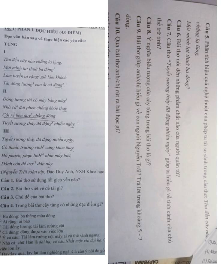 DE 1: PHAN I. ĐQC HIÈU (4.0 điÉM) 
Đọc văn bản sau và thực hiện các yêu cầu: 
TùNG 
I 
Thu đến cây nào chẳng lạ lùng. 
Một mình lạt thuở ba đông 
Đông lương tài có mấy bằng mày' qe , 
Lâm tuyển ai rặng² già làm khách 
Tài đồổng lương¹ cao ất cả dùng'.'' 
II 
Nhà cả đòi phen chổng khỏe thay 
Cội rễ bền day² chắng động 
Tuyết sương thầy đã đặng' nhiều ngày.'' 
III 
Tuyết sương thấy đã đặng nhiều ngày, 
Có thuốc trưởng sinh' càng khỏe thay. 
Hổ phách, phục linh'" nhìn mầy biết, 
Dành còn để trợ'' dân này. 
(Nguyễn Trãi toàn tập, Đào Duy Anh, NXB Khoa học 
Câu 1. Bải thơ sử dụng lối gieo vần nào? 
Câu 2. Bài thơ viết về đề tài gi? 
Câu 3. Chủ đề của bài thơ? 
Câu 4. Trong bài thơ cây tùng có những đặc điểm gì? 
Ba đông: ba tháng mùa đông 
Ai rặng: ai báo 
* Tải đồng lương: tài làm rường cột 
* Cả dùng: dùng được vào việc lớn 

* Ý cả câu: Tải làm rường cột mấy ai có thể sánh ngang 1 

* Nhà cả: chữ Hán là đại hạ; có câu Nhất mộc chi đại hạ. C 
(3) Bá , 
liệc lớn ấy (4) Nhan 
* Đay:lay qua, lay lại làm nghiêng ngà. Cả câu ý nói do gố 
∀N∀8AdVɔ (5) Tai quá