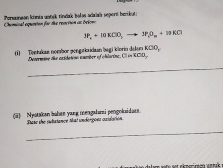 Persamaan kimia untuk tindak balas adalah seperti berikut: 
Chemical equation for the reaction as below:
3P_4+10KClO_3to 3P_4O_10+10KCl
(i) Tentukan nombor pengoksidaan bagi klorin dalam KClO_3
Determine the oxidation number of chlorine, Cl in KClO_3
_ 
(ii) Nyatakan bahan yang mengalami pengoksidaan. 
State the substance that undergoes oxidation. 
_ 
n dalam satu set ekperimen untuk :