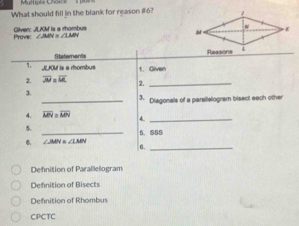 Boint
What should fill in the blank for reason #6?
Given: JLKM is a rhombus
Prove: ∠ JMN≌ ∠ LMN
Statements 
1. JLKM is a rhombus 1. Given
2. overline JM≌ overline ML
2._
3.
_3. Diagonals of a parallelogram bisect each other
4. overline MN≌ overline MN
4._
5.
_5. SSS
6. ∠ JMN≌ ∠ LMN
6._
Definition of Parallelogram
Definition of Bisects
Definition of Rhombus
CPCTC