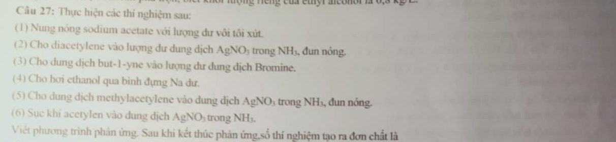 ng n ng của ethyr aconor là 0, 3
Câu 27: Thực hiện các thí nghiệm sau: 
(1) Nung nóng sodium acetate với lượng dư vôi tôi xút. 
(2) Cho diacetylene vào lượng dư dung dịch AgNO_3 trong NH_3, đun nóng. 
(3) Cho dung dịch but -1 -yne vào lượng dư dung dịch Bromine. 
(4) Cho hơi ethanol qua bình đựng Na dư. 
(5) Cho dung dịch methylacetylene vào dung dịch AgNO_3 trong NH_3, , đun nóng. 
(6) Sục khi acetylen vào dung dịch AgNO_3 trong NH_3. 
Việt phương trình phản ứng. Sau khi kết thúc phản ứng,số thí nghiệm tạo ra đơn chất là