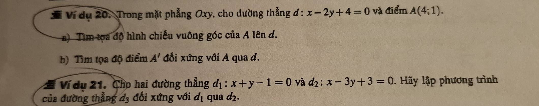 # Ví dụ 20. Trong mặt phẳng Oxy, cho đường thẳng đ : x-2y+4=0 và điểm A(4;1). 
a) Tìm tọa độ hình chiếu vuông góc của A lên d. 
b) Tìm tọa độ điểm A' đối xứng với A qua d. 
Ví dụ 21. Cho hai đường thẳng d_1:x+y-1=0 và d_2:x-3y+3=0. Hãy lập phương trình 
của đường thẳng d_3 đối xứng với d_1 qua d_2.