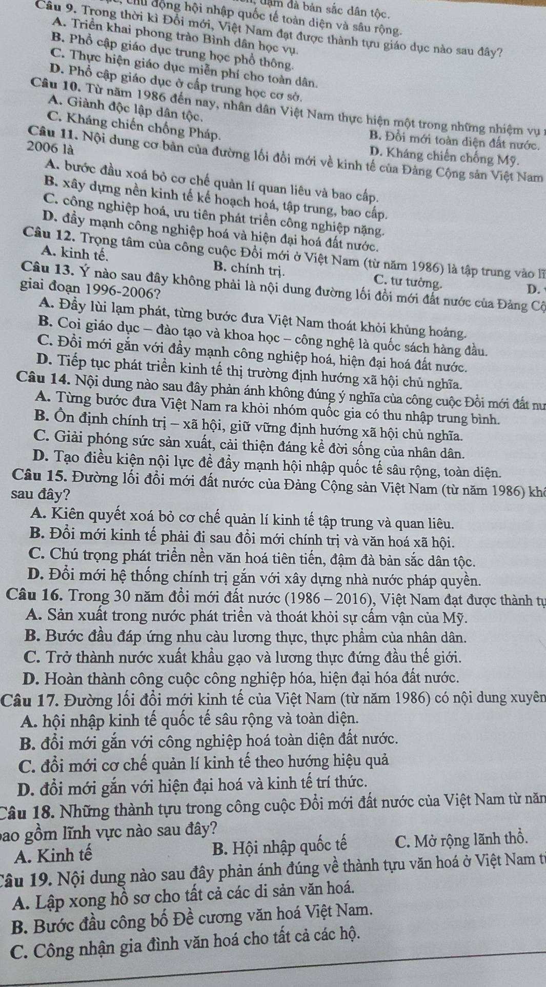 dàm đà bản sắc dân tộc.
Cu động hội nhập quốc tế toàn diện và sâu rộng.
Câu 9. Trong thời kì Đổi mới, Việt Nam đạt được thành tựu giáo dục nào sau đây?
A. Triền khai phong trào Bình dân học vụ.
B. Phổ cập giáo dục trung học phổ thông.
C. Thực hiện giáo dục miễn phí cho toàn dân.
D. Phổ cập giáo dục ở cấp trung học cơ sở.
Câu 10. Từ năm 1986 đến nay, nhân dân Việt Nam thực hiện một trong những nhiệm vụ 1
A. Giành độc lập dân tộc,
C. Kháng chiến chống Pháp.
B. Đồi mới toàn diện đất nước.
2006 là
Câu 11. Nội dung cơ bản của đường lối đổi mới về kinh tế của Đảng Cộng sản Việt Nam
D. Kháng chiến chống Mỹ.
A. bước đầu xoá bỏ cơ chế quản lí quan liêu và bao cấp.
B. xây dựng nền kinh tế kế hoạch hoá, tập trung, bao cấp.
C. công nghiệp hoá, ưu tiên phát triển công nghiệp nặng.
D. đầy mạnh công nghiệp hoá và hiện đại hoá đất nước.
Câu 12. Trọng tâm của công cuộc Đồi mới ở Việt Nam (từ năm 1986) là tập trung vào lĩ
A. kinh tế, B. chính trị. C. tư tường.
Câu 13. Ý nào sau đây không phải là nội dung đường lối đồi mới đất nước của Đảng Cộ
giai đoạn 1996-2006?
D.
A. Đầy lùi lạm phát, từng bước đưa Việt Nam thoát khỏi khủng hoảng.
B. Coi giáo dục - đào tạo và khoa học - công nghệ là quốc sách hàng đầu.
C. Đồi mới gắn với đầy mạnh công nghiệp hoá, hiện đại hoá đất nước.
D. Tiếp tục phát triển kinh tế thị trường định hướng xã hội chủ nghĩa.
Câu 14. Nội dung nào sau đây phản ánh không đúng ý nghĩa của công cuộc Đồi mới đất nư
A. Từng bước đưa Việt Nam ra khỏi nhóm quốc gia có thu nhập trung bình.
B. Ổn định chính trị — xã hội, giữ vững định hướng xã hội chủ nghĩa.
C. Giải phóng sức sản xuất, cải thiện đáng kể đời sống của nhân dân.
D. Tạo điều kiện nội lực để đẩy mạnh hội nhập quốc tế sâu rộng, toàn diện.
Câu 15. Đường lối đổi mới đất nước của Đảng Cộng sản Việt Nam (từ năm 1986) khá
sau đây?
A. Kiên quyết xoá bỏ cơ chế quản lí kinh tế tập trung và quan liêu.
B. Đổi mới kinh tế phải đi sau đồi mới chính trị và văn hoá xã hội.
C. Chú trọng phát triển nền văn hoá tiên tiến, đậm đà bản sắc dân tộc.
D. Đổi mới hệ thống chính trị gắn với xây dựng nhà nước pháp quyền.
Câu 16. Trong 30 năm đồi mới đất nước (1986 - 2016), Việt Nam đạt được thành tự
A. Sản xuất trong nước phát triển và thoát khỏi sự cấm vận của Mỹ.
B. Bước đầu đáp ứng nhu càu lương thực, thực phẩm của nhân dân.
C. Trở thành nước xuất khẩu gạo và lương thực đứng đầu thế giới.
D. Hoàn thành công cuộc công nghiệp hóa, hiện đại hóa đất nước.
Câu 17. Đường lối đổi mới kinh tế của Việt Nam (từ năm 1986) có nội dung xuyên
A. hội nhập kinh tế quốc tế sâu rộng và toàn diện.
B. đổi mới gắn với công nghiệp hoá toàn diện đất nước.
C. đổi mới cơ chế quản lí kinh tế theo hướng hiệu quả
D. đổi mới gắn với hiện đại hoá và kinh tế trí thức.
Câu 18. Những thành tựu trong công cuộc Đổi mới đất nước của Việt Nam từ năm
bao gồm lĩnh vực nào sau đây?
A. Kinh tế B. Hội nhập quốc tế C. Mở rộng lãnh thổ.
Câu 19. Nội dung nào sau đây phản ánh đúng về thành tựu văn hoá ở Việt Nam từ
A. Lập xong hồ sơ cho tất cả các di sản văn hoá.
B. Bước đầu công bố Đề cương văn hoá Việt Nam.
C. Công nhận gia đình văn hoá cho tất cả các hộ.