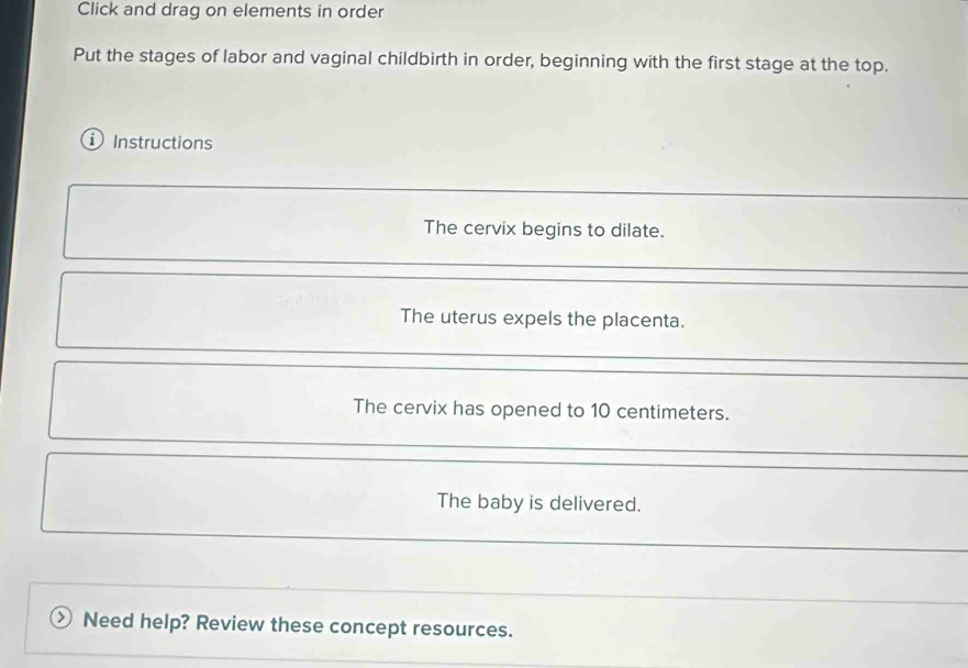 Click and drag on elements in order 
Put the stages of labor and vaginal childbirth in order, beginning with the first stage at the top. 
Instructions 
The cervix begins to dilate. 
The uterus expels the placenta. 
The cervix has opened to 10 centimeters. 
The baby is delivered. 
、 Need help? Review these concept resources.