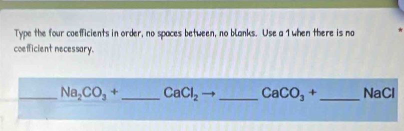 Type the four coefficients in order, no spaces between, no blanks. Use a 1 when there is no * 
coefficient necessary. 
_ Na_2CO_3+ _ CaCl_2 _ _ NaCl
CaCO_3+