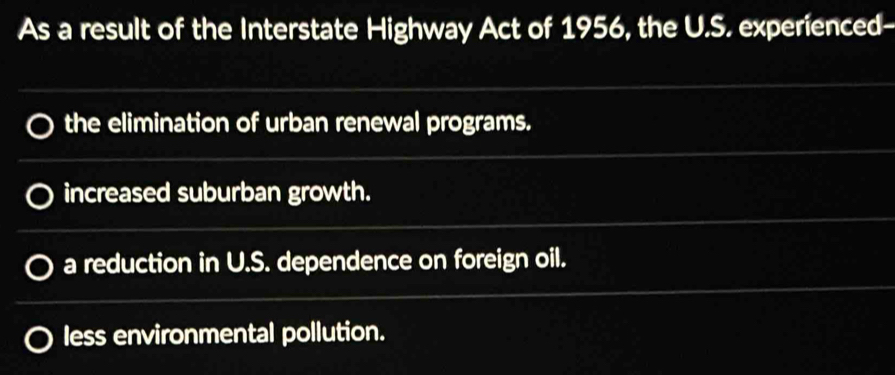 As a result of the Interstate Highway Act of 1956, the U.S. experienced-
the elimination of urban renewal programs.
increased suburban growth.
a reduction in U.S. dependence on foreign oil.
less environmental pollution.