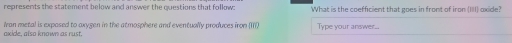represents the statement below and answer the questions that follow: What is the coefficient that goes in front of iron (III oxide? 
okide, also known as rust. Ivan metal is expased to oxygen in the atmosphere and eventually produces iron (III) Type your answer...