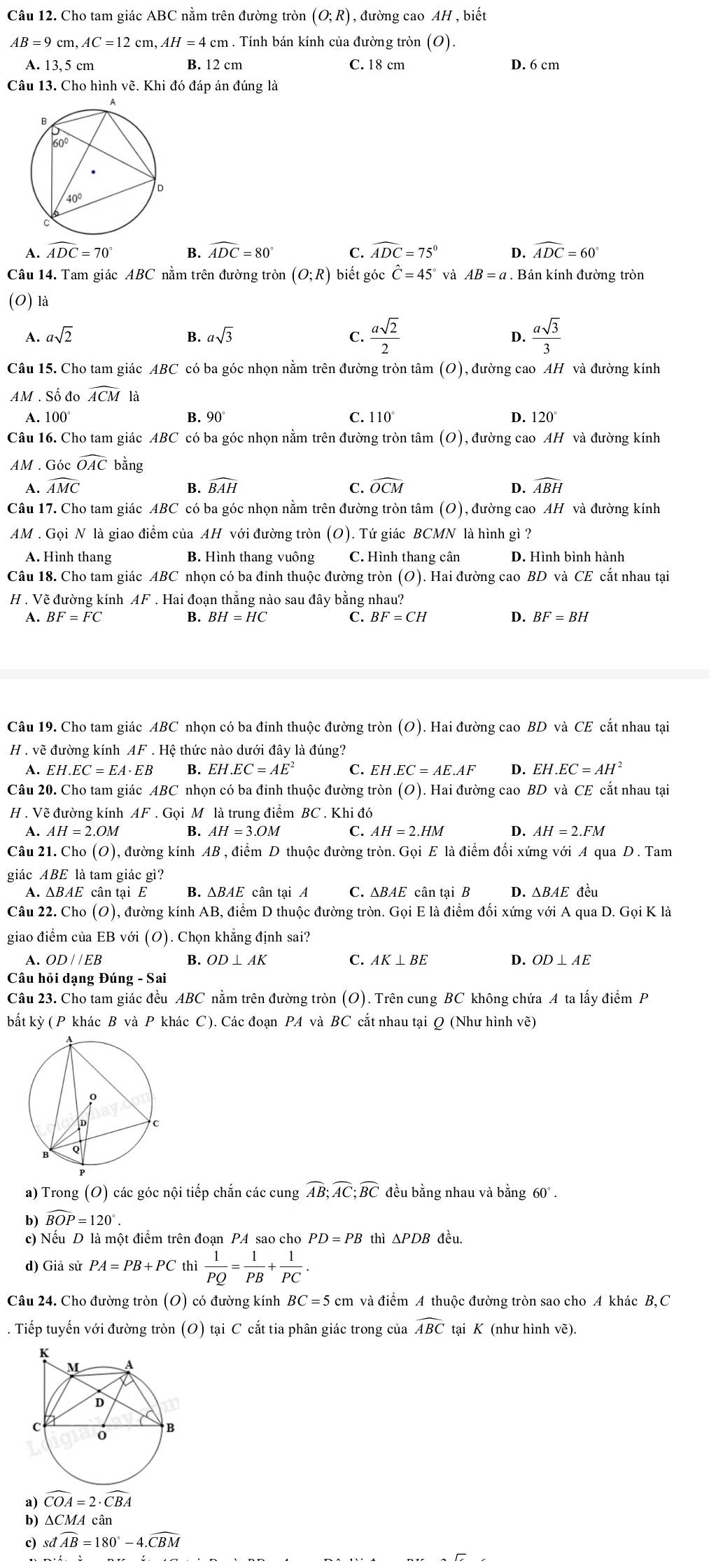 Cho tam giác ABC nằm trên đường tròn (O;R) , đường cao AH , biết
AB=9cm,AC=12cm,AH=4cm. Tính bán kính của đường tròn (O).
A. 13,5 cm B. 12 cm C. 18 cm D. 6 cm
Câu 13. Cho hình vẽ. Khi đó đáp án đúng là
A. widehat ADC=70° B. widehat ADC=80° C. widehat ADC=75° D. widehat ADC=60°
Câu 14. Tam giác ABC nằm trên đường tròn (O;R) biết góc hat C=45° và AB=a. Bán kính đường tròn
(0) là
A. asqrt(2) B. asqrt(3) C.  asqrt(2)/2  D.  asqrt(3)/3 
Câu 15. Cho tam giác ABC có ba góc nhọn nằm trên đường tròn tâm (O), đường cao AH và đường kính
AM . Số đo widehat ACM là
A. 100° B. a0 C. 110° D. 120°
Câu 16. Cho tam giác ABC có ba góc nhọn nằm trên đường tròn tâm (O), đường cao AH và đường kính
AM . Góc widehat OAC bằng
A. widehat AMC B. widehat BAH C. widehat OCM D. widehat ABH
Câu 17. Cho tam giác ABC có ba góc nhọn nằm trên đường tròn tâm (O), đường cao AH và đường kính
AM . Gọi N là giao điểm của AH với đường tròn (O). Tứ giác BCMN là hình gì ?
A. Hình thang B. Hình thang vuông C. Hình thang cân D. Hình bình hành
Câu 18. Cho tam giác ABC nhọn có ba đỉnh thuộc đường tròn (O). Hai đường cao BD và CE cắt nhau tại
H . Vẽ đường kính AF . Hai đoạn thắng nào sau đây bằng nhau?
A. BF=FC B. BH=HC C. BF=CH D. BF=BH
Câu 19. Cho tam giác ABC nhọn có ba đinh thuộc đường tròn (O). Hai đường cao BD và CE cắt nhau tại
H . vẽ đường kính AF. Hệ thức nào dưới đây là đúng?
A. EH.EC=EA· EB B. EH.EC=AE^2 C. EH EC=AE.AF D. EH.EC=AH^2
Câu 20. Cho tam giác ABC nhọn có ba đinh thuộc đường tròn (O). Hai đường cao BD và CE cắt nhau tại
H . Vẽ đường kính AF. Gọi M là trung điểm BC . Khi đó
A. AH=2.OM B. AH=3.OM C. AH=2.HM D. AH=2.FM
Câu 21. Cho (O) 1, đường kính AB , điểm D thuộc đường tròn. Gọi E là điểm đối xứng với A qua D. Tam
giác ABE là tam giác gì?
A. ΔBAE cân tại E B. △ BAE cân tại A C. ΔBAE cân tại B D. ΔBAE đều
Câu 22. Cho (O), đường kính AB, điểm D thuộc đường tròn. Gọi E là điểm đối xứng với A qua D. GoiKla
giao điểm của EB với (O). Chọn khẳng định sai?
A. 
B. OD⊥ AK C. AK⊥ BE D. OD⊥ AE
Câu hỏi dạng Đúng - Sai
Câu 23. Cho tam giác đều ABC nằm trên đường tròn (O). Trên cung BC không chứa A ta lấy điểm P
bất kỳ (P khác B và P khác C). Các đoạn PA và BC cắt nhau tại Q (Như hình vẽ)
a) Trong (O) các góc nội tiếp chắn các cung widehat AB;widehat AC;widehat BC đều bằng nhau và bằng 60°.
b) widehat BOP=120°.
c) Nếu D là một điểm trên đoạn PA sao cho PD=PB thì ΔPDB đều.
d) Giả sử PA=PB+PC thì  1/PQ = 1/PB + 1/PC .
Câu 24. Cho đường tròn (O) có đường kính BC=5cm và điểm A thuộc đường tròn sao cho A khác B,C
. Tiếp tuyến với đường tròn (O) tại C cắt tia phân giác trong của widehat ABC tại K (như hình vẽ).
a) widehat COA=2· widehat CBA
b) ∆CMA cân
c) sdwidehat AB=180°-4.widehat CBM
`