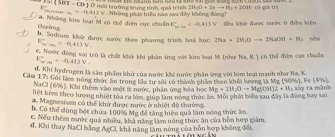 thot khi nhành hơn neu tà nhỏ vai giọt dung dịch CuSO4 sau Bược 2.
I 15:  SBT - CD  Ở môi trường trung tính, quá trình 2H_2O+2eto H_2+2OH^-co giá trị
E_2H_2O/2OH^-+H_2^circ =-0,413V. Những phát biểu nào sau đây không đúng?
a. Những kim loại M có thế điện cực chuẩn E_M^+/M^circ  đều khử được nước ở điều kiện
thường.
b. Sodium khử được nước theo phương trình hoá học: 2Na+2H_2Oto 2NaOH+H_2 nên
E_Na^+/Na°
c. Nước đóng vai trò là chất khử khi phản ứng với kim loại M (như Na, K ) có thế điện cực chuẩn
E_M^+/M^circ 
d. Khí hydrogen là sản phẩm khử của nước khi nước phản ứng với kim loại mạnh như Na, K.
Câu 17: Gói làm nóng thức ăn trong lấu tự sôi có thành phần theo khối lượng là Mg (90%), Fe (4%),
NaCl (6%). Khi thêm vào một ít nước, phản ứng hóa học Mg+2H_2Oto Mg(OH)2+H_2 xảy ra mãnh
liệt kèm theo lượng nhiệt tỏa ra lớn, giúp làm nóng thức ăn. Mỗi phát biểu sau đây là đúng hay sai
a. Magnesium có thể khử được nước ở nhiệt độ thường.
b. Có thể dùng bột chứa 100% Mg để tăng hiệu quả làm nóng thức ăn.
c. Nếu thêm nước quá nhiều, khả năng làm nóng thức ăn của hỗn hợp giảm.
d. Khi thay NaCl bằng AgCl, khả năng làm nóng của hỗn hợp không đổi.
Làungăn