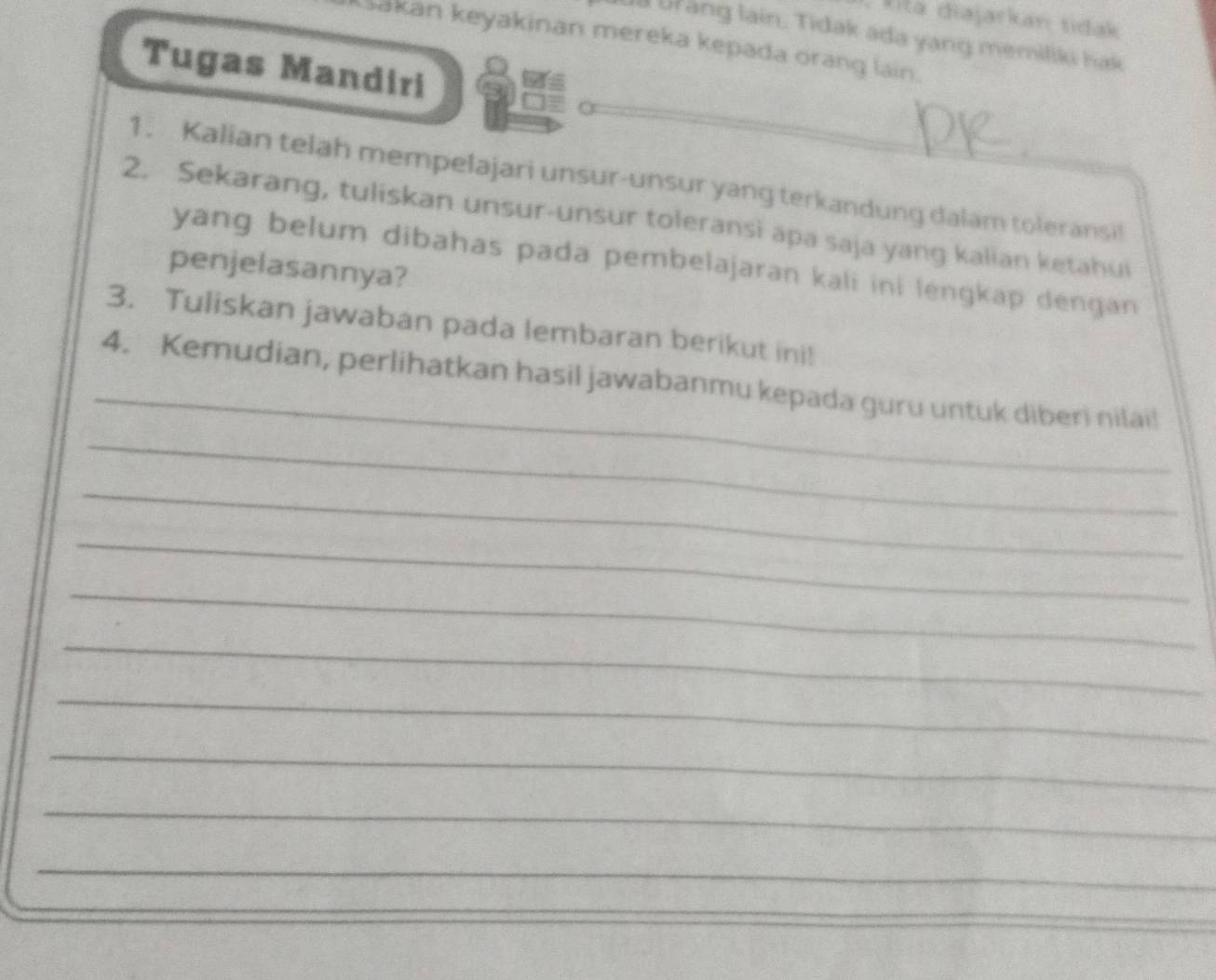 kita diajarkan tidak 
ia Ur ang lain. Tidak ada yang memiliki hak 
Sakan keyakinan mereka kepada orang lain. 
Tugas Mandiri 
1. Kalian telah mempelajari unsur-unsur yang terkandung dalam toleransil 
2. Sekarang, tuliskan unsur-unsur toleransi apa saja yang kalian ketahui 
yang belum dibahas pada pembelajaran kali ini lengkap dengan 
penjelasannya? 
3. Tuliskan jawaban pada lembaran berikut ini! 
_ 
_ 
4. Kemudian, perlihatkan hasil jawabanmu kepada guru untuk diberi nilai! 
_ 
_ 
_ 
_ 
_ 
_ 
_ 
_