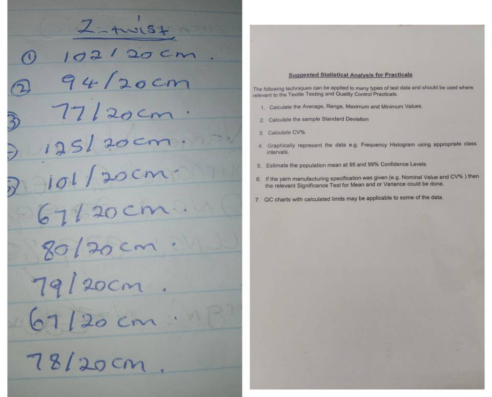 Suggested Statistical Analysis for Practicals 
The following techniques can be applied to many types of test data and should be used where 
relevant to the Textile Testing and Quality Control Practicals. 
1. Calculate the Average, Range, Maximum and Minimum Values. 
2. Calculate the sample Standard Deviation 
3. Calculate CV%
4. Graphically represent the data e.g. Frequency Histogram using appropriate class 
intervals. 
5. Estimate the population mean at 95 and 99% Confidence Levels 
6. If the yarn manufacturing specification was given (e.g. Nominal Value and CV% ) then 
the relevant Significance Test for Mean and or Variance could be done. 
7. QC charts with calculated limits may be applicable to some of the data.