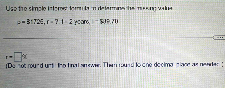 Use the simple interest formula to determine the missing value.
p=$1725, r= ?, t=2 years, i=$89.70
r=□ %
(Do not round until the final answer. Then round to one decimal place as needed.)