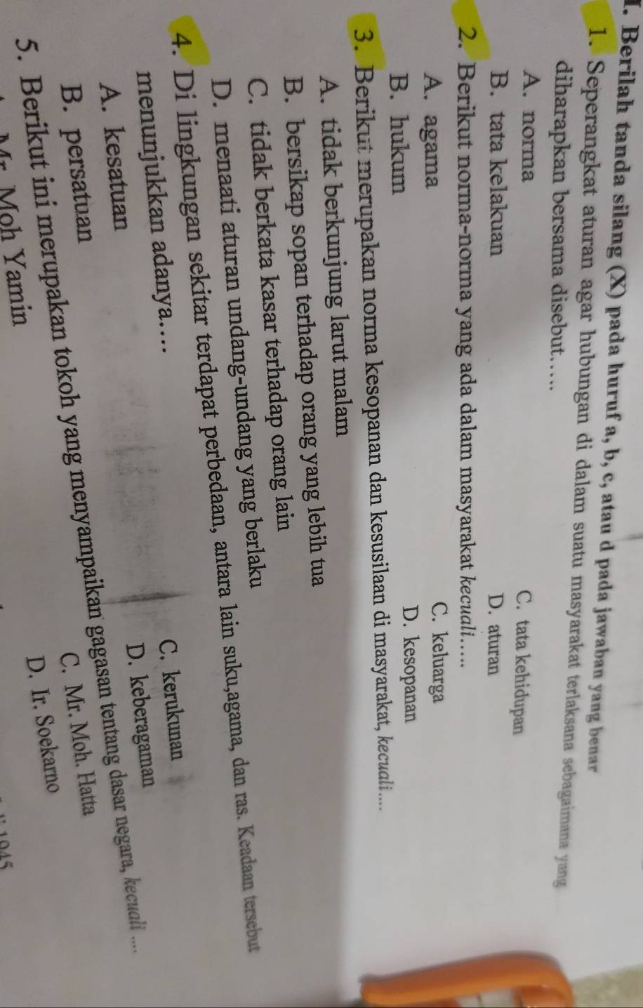 Berilah tanda silang (X) pada huruf a, b, c, atau d pada jawaban yang benar
1. Seperangkat aturan agar hubungan di dalam suatu masyarakat terlaksana sebagaimana yang
diharapkan bersama disebut…….
A. norma
C. tata kehidupan
B. tata kelakuan D. aturan
2. Berikut norma-norma yang ada dalam masyarakat kecudli….
A. agama
C. keluarga
B. hukum
D. kesopanan
3. Berikut merupakan norma kesopanan dan kesusilaan di masyarakat, keculi ....
A. tidak berkunjung larut malam
B. bersikap sopan terhadap orang yang lebih tua
C. tidak berkata kasar terhadap orang lain
D. menaati aturan undang-undang yang berlaku
4. Di lingkungan sekitar terdapat perbedaan, antara lain suku,agama, dan ras. Keadaan tersebut
menunjukkan adanya…...
C. kerukunan
D. keberagaman
A. kesatuan
5. Berikut ini merupakan tokoh yang menyampaikan gagasan tentang dasar negara, kecuali .....
B. persatuan
C. Mr. Moh. Hatta
D. Ir. Soekarno
Mr. Moh Yamin
1045