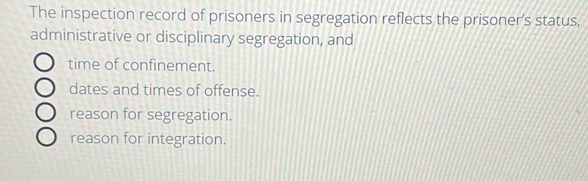 The inspection record of prisoners in segregation reflects the prisoner’s status,
administrative or disciplinary segregation, and
time of confinement.
dates and times of offense.
reason for segregation.
reason for integration.