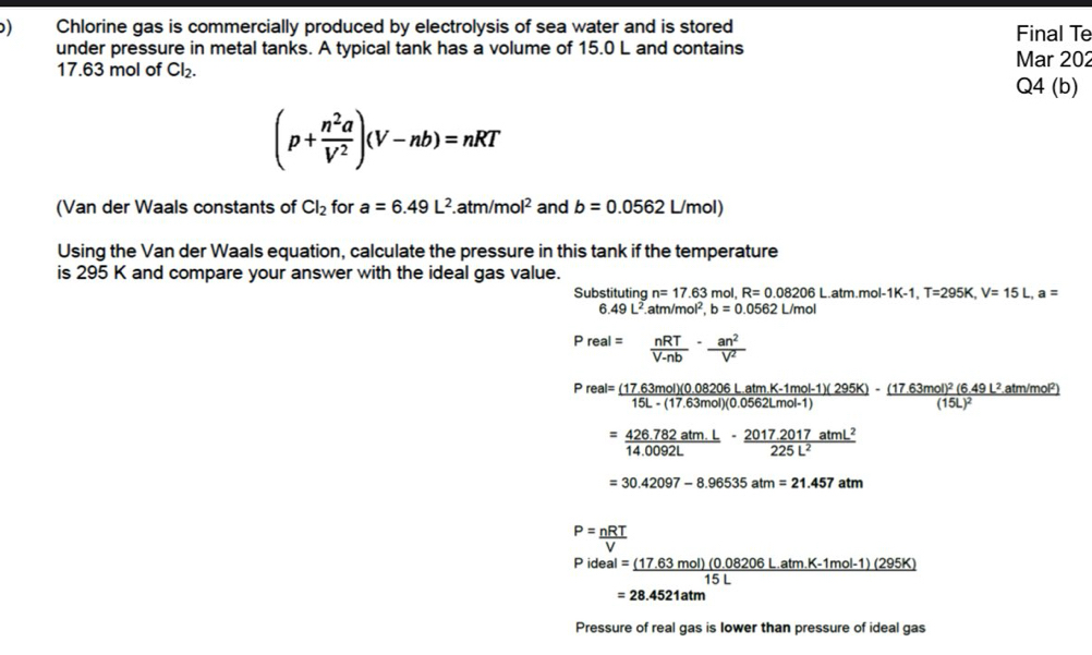 ) Chlorine gas is commercially produced by electrolysis of sea water and is stored Final Te 
under pressure in metal tanks. A typical tank has a volume of 15.0 L and contains Mar 202
17.63 mol of Cl_2. Q4 (b)
(p+ n^2a/V^2 )(V-nb)=nRT
(Van der Waals constants of Cl_2 for a=6.49L^2..atm/mol^2 and b=0.0562L/mol)
Using the Van der Waals equation, calculate the pressure in this tank if the temperature 
is 295 K and compare your answer with the ideal gas value. 
Substituting n=17.63 mol, R=0.08206L.atm.mol-1K-1, T=295K, V=15L, a=
6 49L^2 atm/mol², b=0.0562L/mol
Preal= nRT/V-nb - an^2/V^2 
Preal= ((17.63mol)(0.08206LatmK-1mol-1)(295K))/15L-(17.63mol)(0.0562Lmol-1) 
= (426.782atmL)/14.0092L - (2017.2017atmL^2)/225L^2 
=30.42097-8.96535atm=21.457atm
P= nRT/V 
Pideal = ((17.63mol)(0.08206L.atm.K-1mol-1)(295K))/15L 
=28.4521atm
Pressure of real gas is lower than pressure of ideal gas