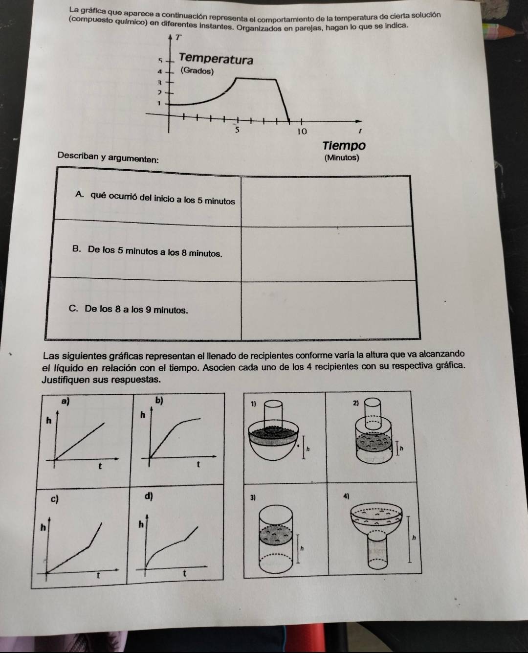 La gráfica que aparece a continuación representa el comportamiento de la temperatura de cierta solución 
(compuesto químico) en diferentes instantes. Organizados en parejas, hagan lo que se indica. 
Tiempo 
Describan y argumenten: 
(Minutos) 
A. qué ocurrió del inicio a los 5 minutos
B. De los 5 minutos a los 8 minutos. 
C. De los 8 a los 9 minutos. 
Las siguientes gráficas representan el llenado de recipientes conforme varía la altura que va alcanzando 
el líquido en relación con el tiempo. Asocien cada uno de los 4 recipientes con su respectiva gráfica. 
Justifiquen sus respuestas. 
b) 
1) 
2)
h
h
h
t
31
4)
h
h