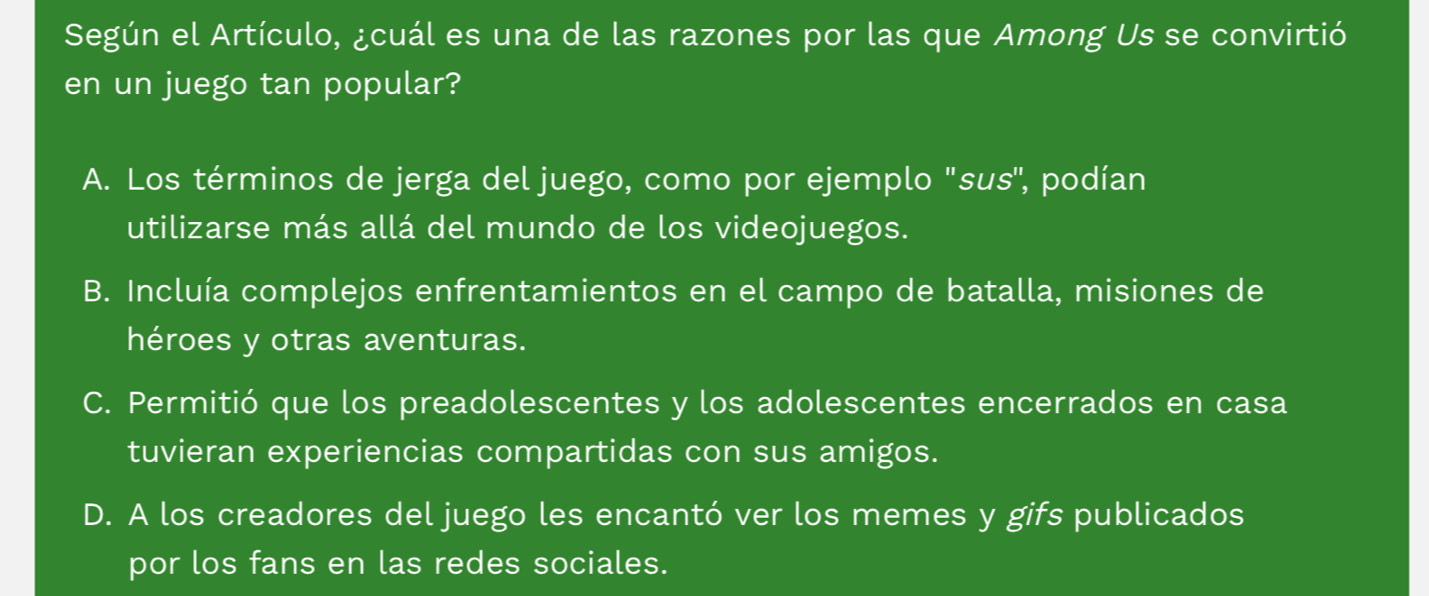 Según el Artículo, ¿cuál es una de las razones por las que Among Us se convirtió
en un juego tan popular?
A. Los términos de jerga del juego, como por ejemplo 'sus'', podían
utilizarse más allá del mundo de los videojuegos.
B. Incluía complejos enfrentamientos en el campo de batalla, misiones de
héroes y otras aventuras.
C. Permitió que los preadolescentes y los adolescentes encerrados en casa
tuvieran experiencias compartidas con sus amigos.
D. A los creadores del juego les encantó ver los memes y gifs publicados
por los fans en las redes sociales.