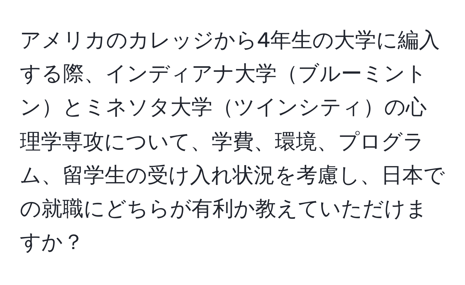 アメリカのカレッジから4年生の大学に編入する際、インディアナ大学ブルーミントンとミネソタ大学ツインシティの心理学専攻について、学費、環境、プログラム、留学生の受け入れ状況を考慮し、日本での就職にどちらが有利か教えていただけますか？