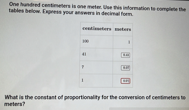 One hundred centimeters is one meter. Use this information to complete the 
tables below. Express your answers in decimal form. 
What is the constant of proportionality for the conversion of centimeters to
meters?