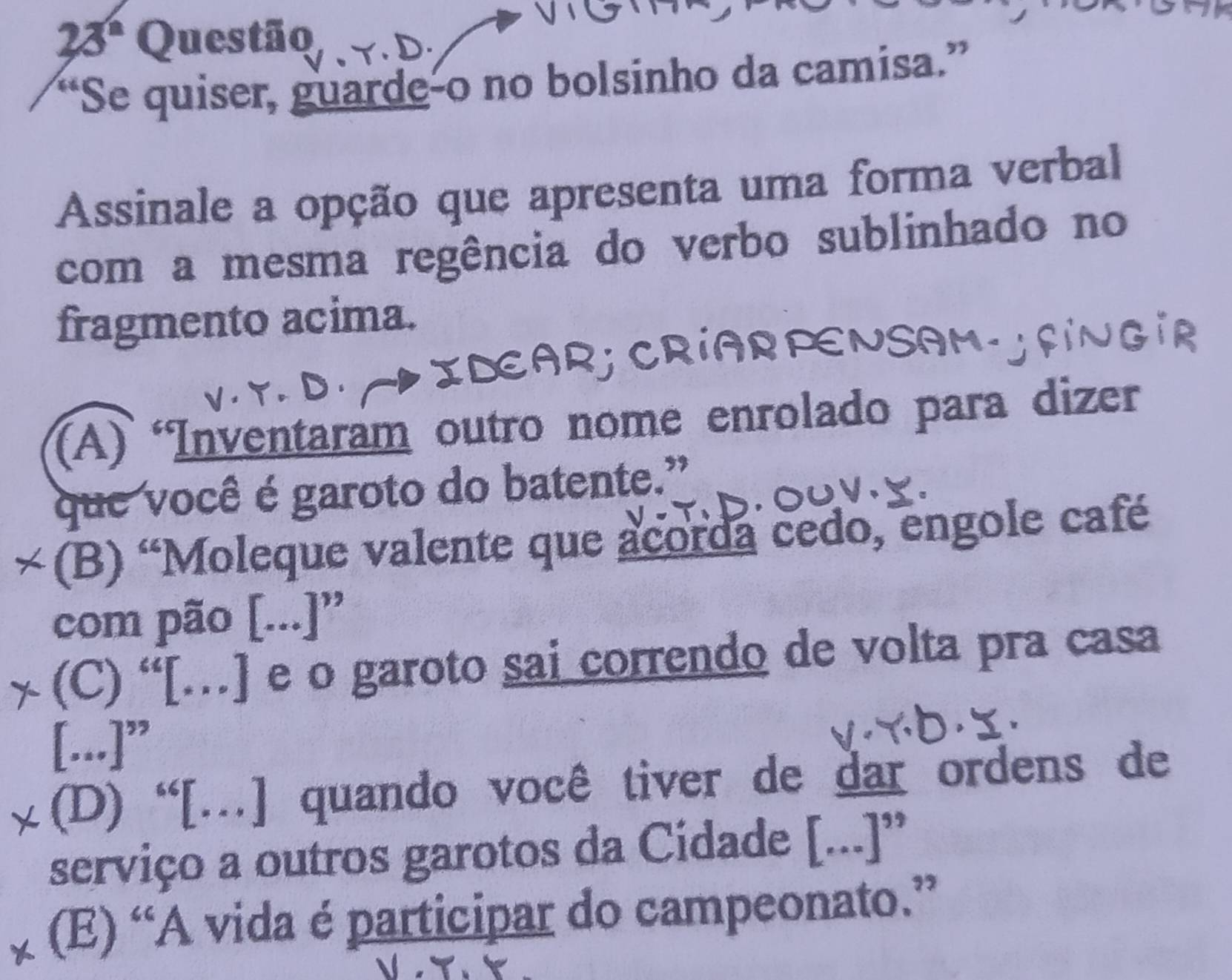 23° Questão
“Se quiser, guarde-o no bolsinho da camisa.”
Assinale a opção que apresenta uma forma verbal
com a mesma regência do verbo sublinhado no
fragmento acima.
RPENSAM.
(A) Inventaram outro nome enrolado para dizer
que você é garoto do batente.”
~ (B) “Moleque valente que acorda cedo, engole café
com pão [...]”
χ (C) “[…] e o garoto sai correndo de volta pra casa
[...]”
(D) “[…] quando você tiver de dar ordens de
serviço a outros garotos da Cidade [...]”
(E) “A vida é participar do campeonato.”