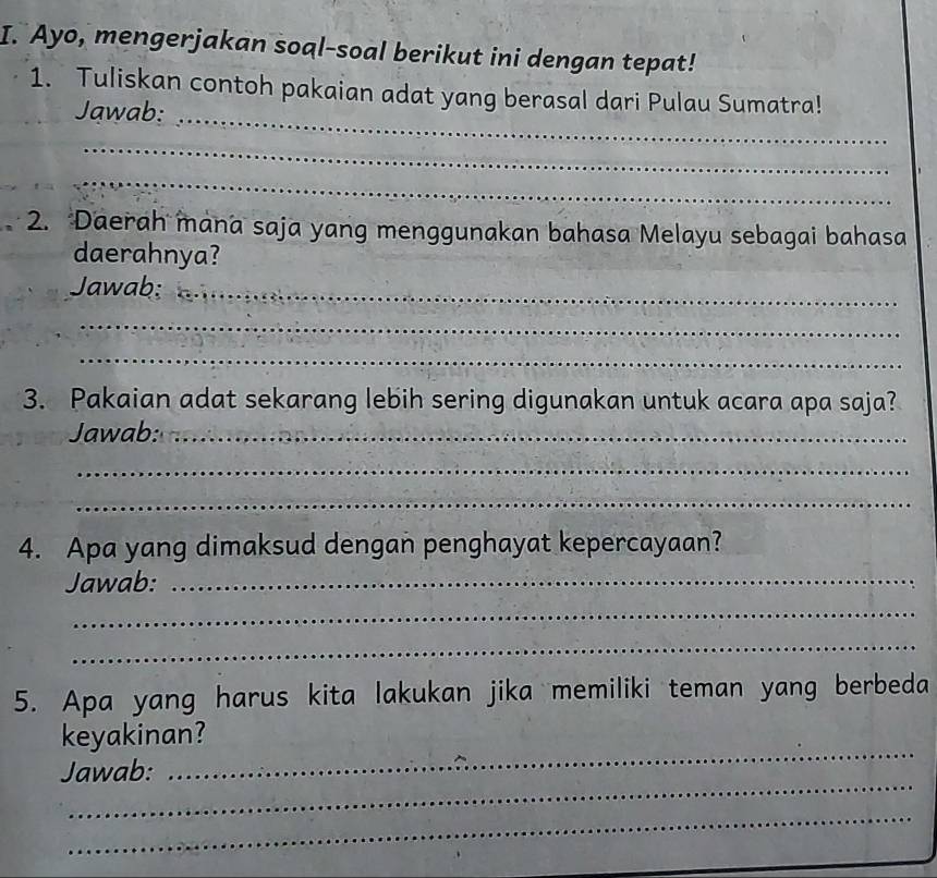 Ayo, mengerjakan soal-soal berikut ini dengan tepat! 
_ 
1. Tuliskan contoh pakaian adat yang berasal dari Pulau Sumatra! 
Jawab: 
_ 
_ 
2. Daerah mana saja yang menggunakan bahasa Melayu sebagai bahasa 
daerahnya? 
Jawab;_ 
_ 
_ 
3. Pakaian adat sekarang lebih sering digunakan untuk acara apa saja? 
Jawab:_ 
_ 
_ 
4. Apa yang dimaksud dengan penghayat kepercayaan? 
Jawab:_ 
_ 
_ 
5. Apa yang harus kita lakukan jika memiliki teman yang berbeda 
_ 
keyakinan? 
_ 
Jawab: 
_