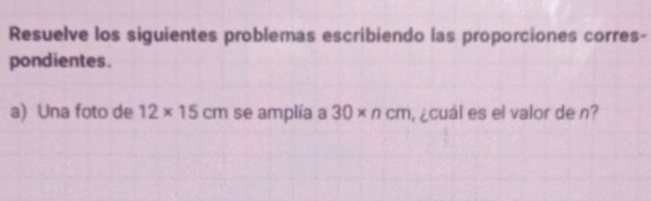 Resuelve los siguientes problemas escribiendo las proporciones corres- 
pondientes. 
a) Una foto de 12* 15cm se amplía a 30* ncm , ¿cuál es el valor de n?