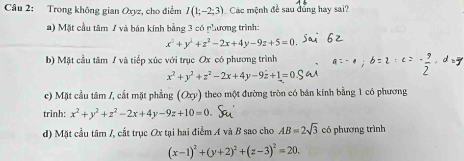 Trong không gian Oxyz, cho điểm I(1;-2;3) Các mệnh đề sau dủng hay sai?
a) Mặt cầu tâm / và bán kính bằng 3 có phương trình:
x^2+y^2+z^2-2x+4y-9z+5=0.
b) Mặt cầu tâm / và tiếp xúc với trục Ox có phương trình
x^2+y^2+z^2-2x+4y-9z+1=0
c) Mặt cầu tâm /, cắt mặt phẳng (Oxy) theo một đường tròn có bán kính bằng 1 có phương
trình: x^2+y^2+z^2-2x+4y-9z+10=0
d) Mặt cầu tâm I, cắt trục Ox tại hai điểm A và B sao cho AB=2sqrt(3) có phương trình
(x-1)^2+(y+2)^2+(z-3)^2=20.