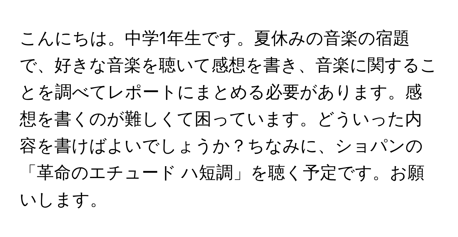 こんにちは。中学1年生です。夏休みの音楽の宿題で、好きな音楽を聴いて感想を書き、音楽に関することを調べてレポートにまとめる必要があります。感想を書くのが難しくて困っています。どういった内容を書けばよいでしょうか？ちなみに、ショパンの「革命のエチュード ハ短調」を聴く予定です。お願いします。