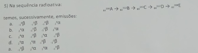 Na sequência radioativa:
_(84)^(216)Ato _(82)^(212)Bto _(83)^(212)Cto _(84)^(212)Dto _(82)^(208)E
temos, sucessivamente, emissões: 
a. _(-1)°beta _(-1)°beta _(-1)°beta _2^4Cl
b. _2^4Cl _(-1)°beta _(-1)°beta _2^4Cl
C. _2^4Cl _(-1)^0beta _2^4Cl .._1°beta
d. _2^4Cr _2^4CL _(-1)°beta _(-1)°beta
a. _(-1)°beta _2^4Cl _2^4CL ._(-1)°beta