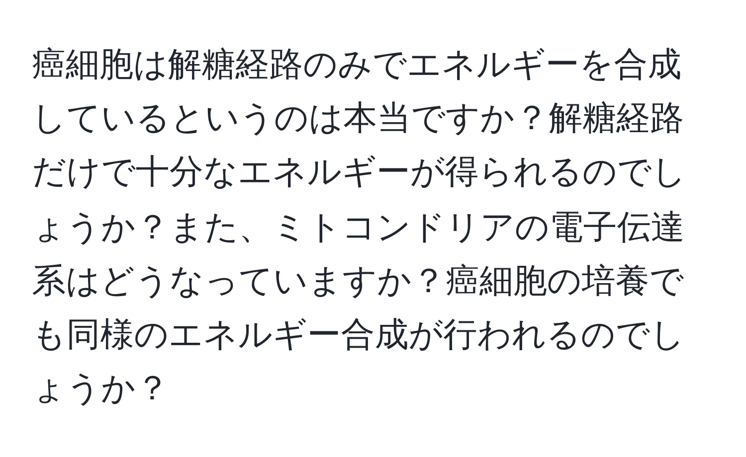 癌細胞は解糖経路のみでエネルギーを合成しているというのは本当ですか？解糖経路だけで十分なエネルギーが得られるのでしょうか？また、ミトコンドリアの電子伝達系はどうなっていますか？癌細胞の培養でも同様のエネルギー合成が行われるのでしょうか？