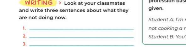 WRITING Look at your classmates profession bás 
and write three sentences about what they given. 
are not doing now. Student A: I'm 
1. _not cooking a r 
2. _Student B: You' 
3._