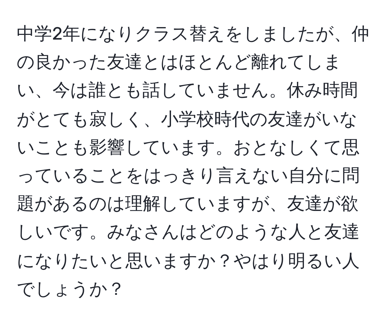 中学2年になりクラス替えをしましたが、仲の良かった友達とはほとんど離れてしまい、今は誰とも話していません。休み時間がとても寂しく、小学校時代の友達がいないことも影響しています。おとなしくて思っていることをはっきり言えない自分に問題があるのは理解していますが、友達が欲しいです。みなさんはどのような人と友達になりたいと思いますか？やはり明るい人でしょうか？