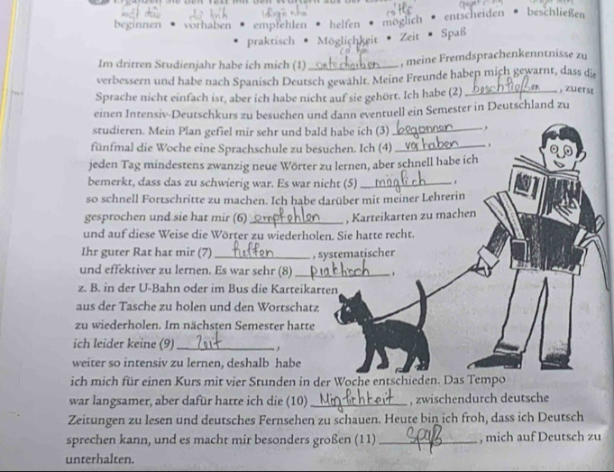 beginnen vorhaben empfehlen helfen möglich entscheiden beschließen
praktisch Möglichkeit · Zeit Spaß
Im dritten Studienjahr habe ich mich (1) _, meine Fremdsprachenkenntnisse zu
verbessern und habe nach Spanisch Deutsch gewählt. Meine Freunde haben mich gewarnt, dass die
Sprache nicht einfach ist, aber ich habe nicht auf sie gehört. Ich habe (2)_
, zuerst
einen Intensiv-Deutschkurs zu besuchen und dann eventuell ein Semester in Deutschland zu
studieren. Mein Plan gefiel mir sehr und bald habe ich (3)
_ ,
fünfmal die Woche eine Sprachschule zu besuchen. Ich (4)_
jeden Tag mindestens zwanzig neue Wörter zu lernen, aber schnell habe ich
bemerkt, dass das zu schwierig war. Es war nicht (5)_
so schnell Fortschritte zu machen. Ich habe darüber mit meiner Lehrerin
gesprochen und sie hat mir (6) _, Karteikarten zu machen
und auf diese Weise die Wörter zu wiederholen. Sie hatte recht.
Ihr guter Rat hat mir (7)_
, systematischer
und effektiver zu lernen. Es war sehr (8) _ ,
z. B. in der U-Bahn oder im Bus die Karteikarten
aus der Tasche zu holen und den Wortschatz
zu wiederholen. Im nächsten Semester hatte
ich leider keine (9)_
,
weiter so intensiv zu lernen, deshalb habe
ich mich für einen Kurs mit vier Stunden in der Woche entschieden. Das Tempo
war langsamer, aber dafür hatte ich die (10)_ , zwischendurch deutsche
Zeitungen zu lesen und deutsches Fernsehen zu schauen. Heute bin ich froh, dass ich Deutsch
sprechen kann, und es macht mir besonders großen (11) _, mich auf Deutsch zu
unterhalten.