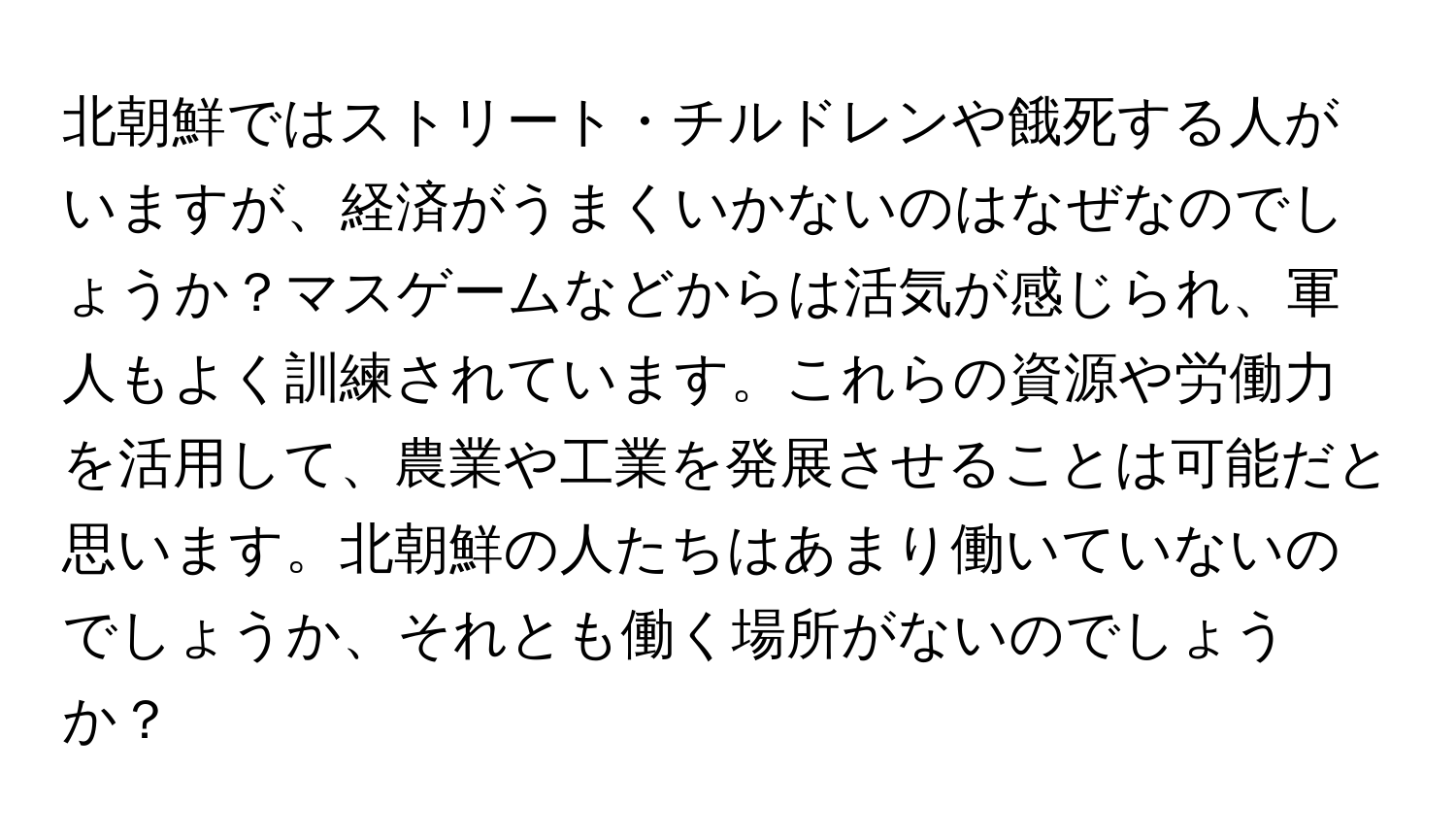 北朝鮮ではストリート・チルドレンや餓死する人がいますが、経済がうまくいかないのはなぜなのでしょうか？マスゲームなどからは活気が感じられ、軍人もよく訓練されています。これらの資源や労働力を活用して、農業や工業を発展させることは可能だと思います。北朝鮮の人たちはあまり働いていないのでしょうか、それとも働く場所がないのでしょうか？