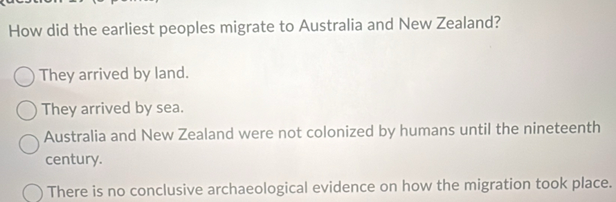 How did the earliest peoples migrate to Australia and New Zealand?
They arrived by land.
They arrived by sea.
Australia and New Zealand were not colonized by humans until the nineteenth
century.
There is no conclusive archaeological evidence on how the migration took place.