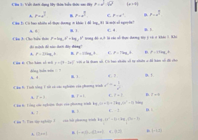 Cầu 1: Viết dưới dạng lữy thừa biểu thức sau đây P=a^(frac 1)2:sqrt[3](a^6) (a>0)
A. P=a^(frac 12)3. B. P=a^(frac m)3. C. P=a^(-1). D. P=a^(frac 10)4
Cầu 2: Có bao nhiều số thực dương # khác 1 để log _981 là một số nguyên? D. 5 .
A. 6 B. 3 . C. 4 .
Câu 3: Cho biểu thức P=log _ab^2+log _2b^4 trong đồ σ,δ là các số thực dương túy ý và σ khác 1. Khi
đó mệnh dè mào dưới đây đàng?
A. P=23log _ab. H. P=11log _ab. C. P=7log _ab. D. P=15log _e
Câm 4: Cho hàm số mǔ y=(9-2a)^circ  với ở là tham số. Có bao nhiêu số tự nhiên o để bàm số đã cho
đồng biến trên () ? D. 5 .
A. 4 . B. 3 . C. 2 .
Cầu 5: Tình tổng T tất cả các nghiệm của phương trình e^(x^2)-a= 1/e^2 
A. T=3 R. T=1. C. r=2 D. T=0
Cầm 6: Tổng các nghiệm thực của phương trình log _2(x+1)=2log _4(x^3-1) C. - 2. bàng D. 1
A. 2 B. 3 .
Căn 7: Tim tập nghiệp S của bắt phương trinh log _ 1/4 (x^2-1)
A. (2,+∈fty ). B. (-∈fty |)∪ (2+π ) C. (1,2) D. (-1,2)